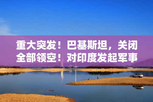 重大突发！巴基斯坦，关闭全部领空！对印度发起军事行动