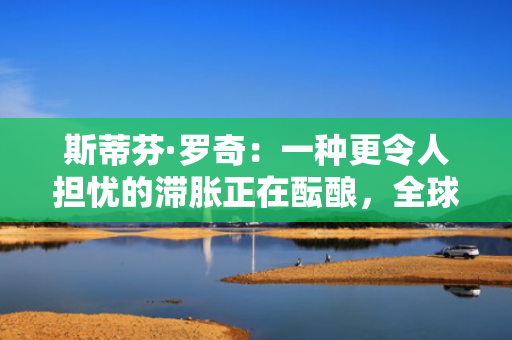 斯蒂芬·罗奇：一种更令人担忧的滞胀正在酝酿，全球衰退风险增加