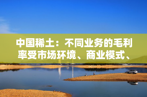 中国稀土：不同业务的毛利率受市场环境、商业模式、营销结构等因素综合影响