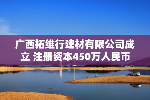 广西拓维行建材有限公司成立 注册资本450万人民币 第1张