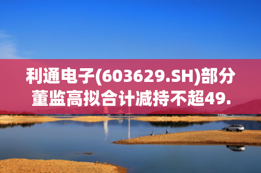 利通电子(603629.SH)部分董监高拟合计减持不超49.89万股
