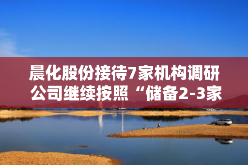 晨化股份接待7家机构调研 公司继续按照“储备2-3家，力争成功1家”的目标不断完善和拓宽外延式增长路径