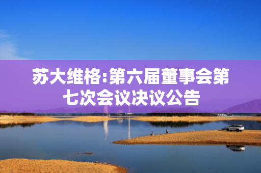 苏大维格:第六届董事会第七次会议决议公告