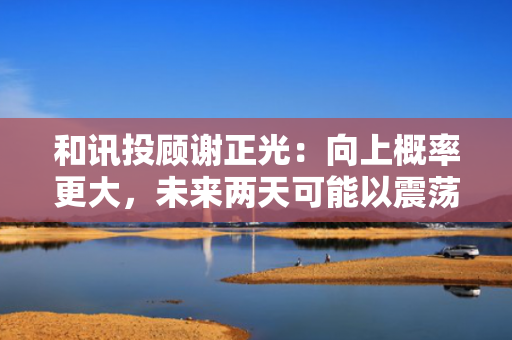 和讯投顾谢正光：向上概率更大，未来两天可能以震荡形式展开