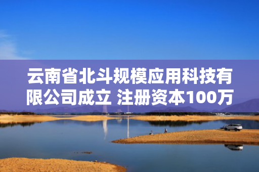 云南省北斗规模应用科技有限公司成立 注册资本100万人民币