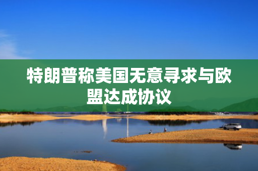 特朗普称美国无意寻求与欧盟达成协议