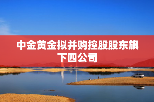 中金黄金拟并购控股股东旗下四公司