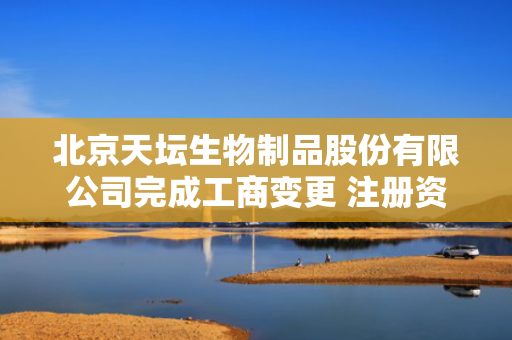 北京天坛生物制品股份有限公司完成工商变更 注册资本增至67011万元