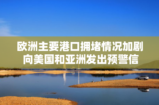 欧洲主要港口拥堵情况加剧 向美国和亚洲发出预警信号