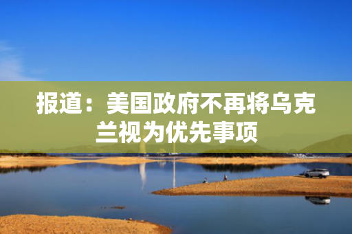报道：美国政府不再将乌克兰视为优先事项