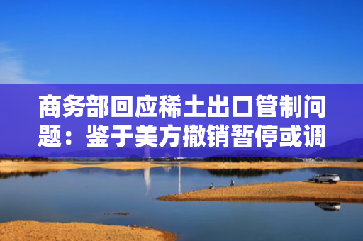 商务部回应稀土出口管制问题：鉴于美方撤销暂停或调整有关对华加征关税，中方相应调整有关关税和非关税对美反制措施