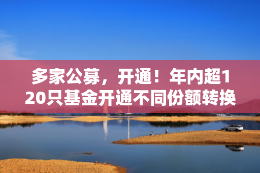多家公募，开通！年内超120只基金开通不同份额转换业务！