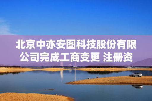 北京中亦安图科技股份有限公司完成工商变更 注册资本增至5000万元
