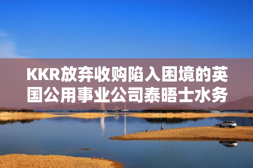 KKR放弃收购陷入困境的英国公用事业公司泰晤士水务