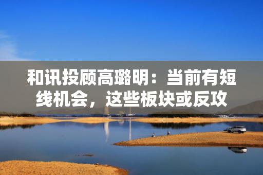 和讯投顾高璐明：当前有短线机会，这些板块或反攻