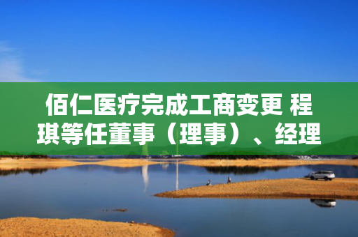 佰仁医疗完成工商变更 程琪等任董事（理事）、经理、监事
