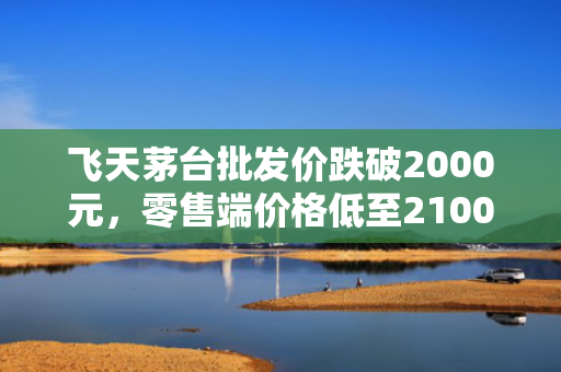 飞天茅台批发价跌破2000元，零售端价格低至2100元