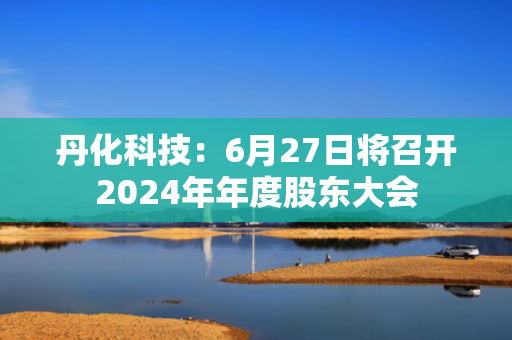 丹化科技：6月27日将召开2024年年度股东大会