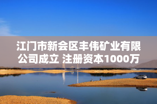 江门市新会区丰伟矿业有限公司成立 注册资本1000万人民币