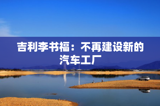 吉利李书福：不再建设新的汽车工厂
