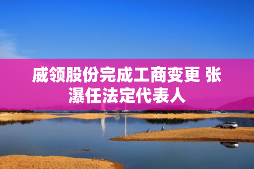 威领股份完成工商变更 张瀑任法定代表人