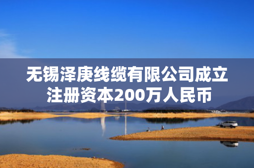 无锡泽庚线缆有限公司成立 注册资本200万人民币