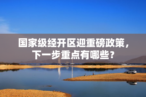 国家级经开区迎重磅政策，下一步重点有哪些？