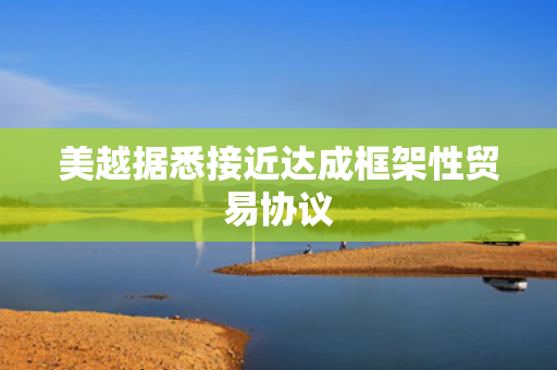 美越据悉接近达成框架性贸易协议