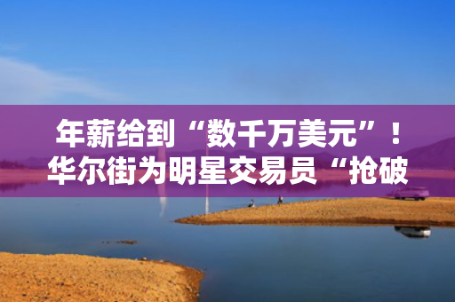 年薪给到“数千万美元”！华尔街为明星交易员“抢破头”