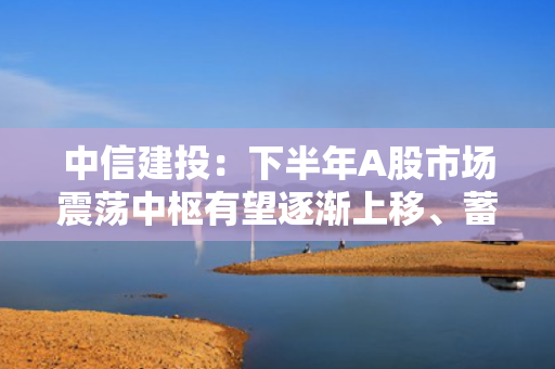 中信建投：下半年A股市场震荡中枢有望逐渐上移、蓄势待起 重点关注创新药等