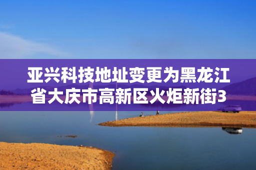 亚兴科技地址变更为黑龙江省大庆市高新区火炬新街36号新兴产业孵化器3#楼1315/1316房间