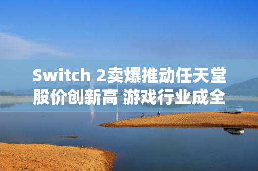 Switch 2卖爆推动任天堂股价创新高 游戏行业成全球动荡之中的避风港