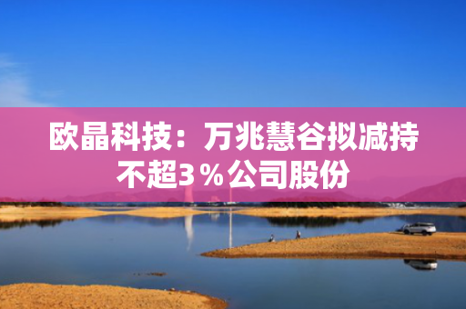 欧晶科技：万兆慧谷拟减持不超3％公司股份