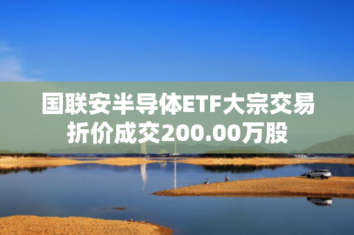 国联安半导体ETF大宗交易折价成交200.00万股