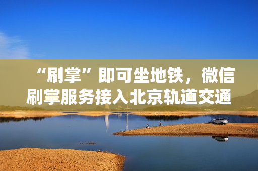 “刷掌”即可坐地铁，微信刷掌服务接入北京轨道交通大兴机场线，助力轨道交通创新变革