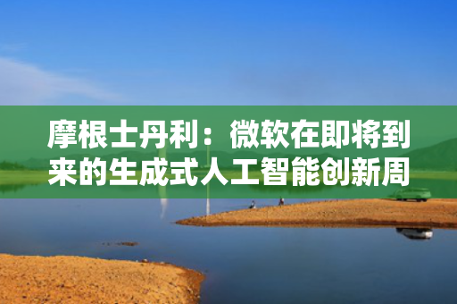 摩根士丹利：微软在即将到来的生成式人工智能创新周期中处于有利地位 第1张