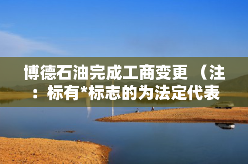 博德石油完成工商变更 （注：标有*标志的为法定代表人）1 蔡万伟* 董事长2 王超 董事3 翟向萍 董事4 王明皓 董事5 袁东平 董事6 总经理7 纪晶晶 监事会主席8 谢颖 监事9 董海涛 监事任董事（理事）、经理、监事 第1张