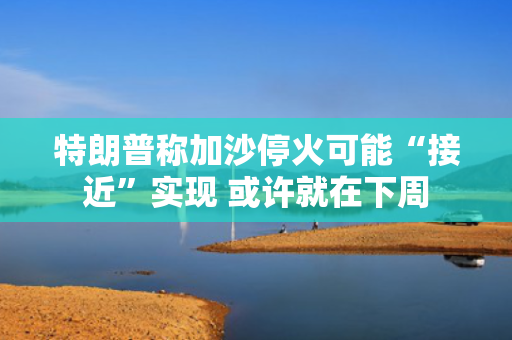 特朗普称加沙停火可能“接近”实现 或许就在下周