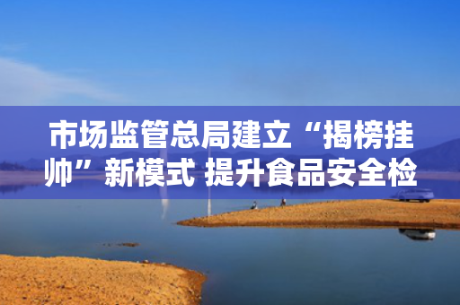 市场监管总局建立“揭榜挂帅”新模式 提升食品安全检验检测能力