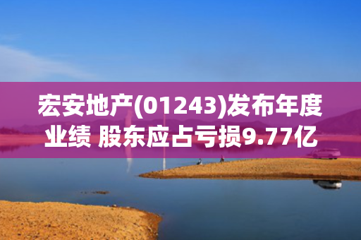 宏安地产(01243)发布年度业绩 股东应占亏损9.77亿港元 同比扩大33% 第1张