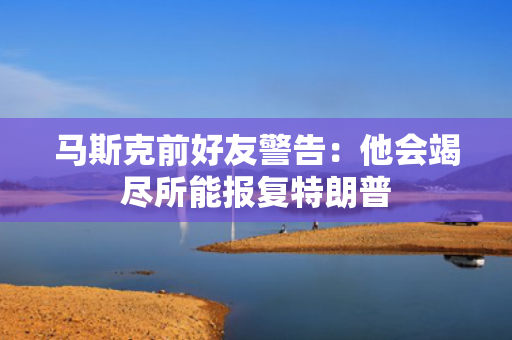 马斯克前好友警告：他会竭尽所能报复特朗普