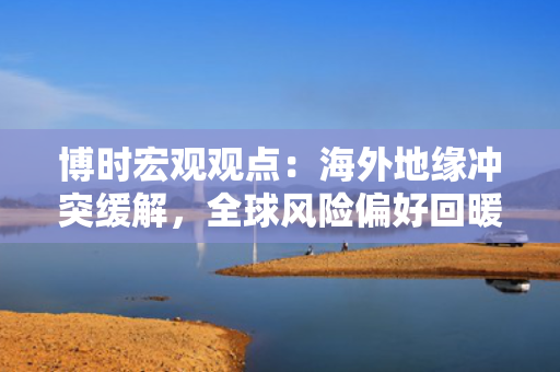 博时宏观观点：海外地缘冲突缓解，全球风险偏好回暖