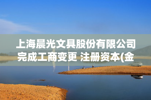 上海晨光文具股份有限公司完成工商变更 注册资本(金)变更减至92097万人民币