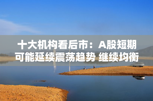 十大机构看后市：A股短期可能延续震荡趋势 继续均衡配置 聚焦估值性价比