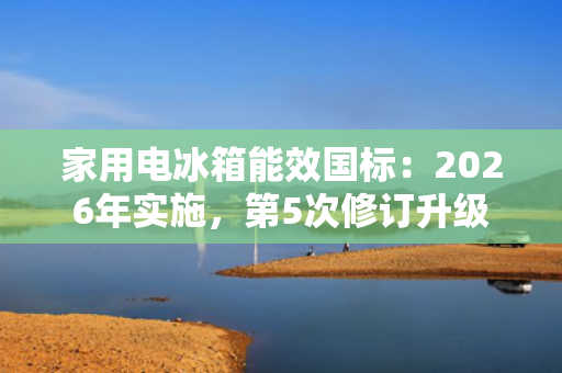 家用电冰箱能效国标：2026年实施，第5次修订升级 第1张