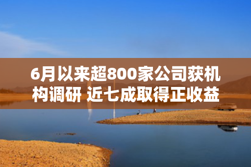 6月以来超800家公司获机构调研 近七成取得正收益