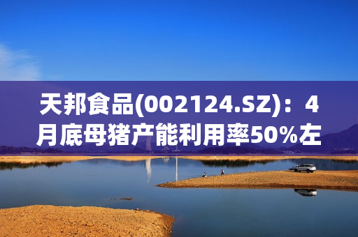 天邦食品(002124.SZ)：4月底母猪产能利用率50%左右，育肥60%左右