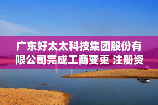广东好太太科技集团股份有限公司完成工商变更 注册资本(金)变更减至40241万元