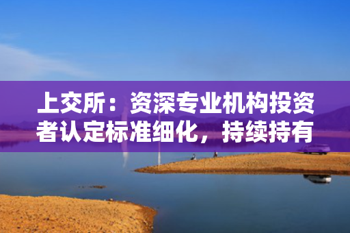 上交所：资深专业机构投资者认定标准细化，持续持有发行人3%以上股份或5亿元以上投资额