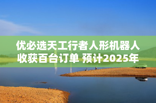优必选天工行者人形机器人收获百台订单 预计2025年交付超300台